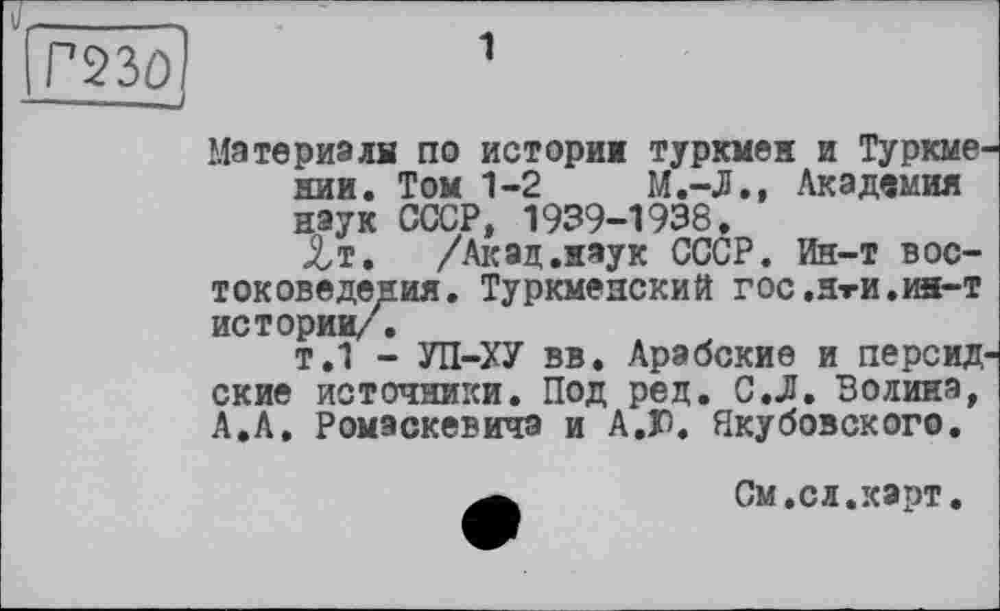 ﻿Г230І	1
——----J
Материалн по истории туркмен и Туркмении. Том 1-2	М.-Л., Академия
наук СССР, 1939-1938.
Лт. /Акад.наук СССР. Ин-т востоковедения. ТурКМеЯСКИЙ ГОС,ЯтИ,ин—т истории/,
т.1 - УП-ХУ вв. Арабские и персидские источники. Под ред. С.Л. Волина, А.А, Ромэскевича и А.Г. Якубовского.
См.сл.карт